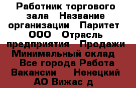 Работник торгового зала › Название организации ­ Паритет, ООО › Отрасль предприятия ­ Продажи › Минимальный оклад ­ 1 - Все города Работа » Вакансии   . Ненецкий АО,Вижас д.